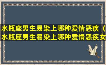 水瓶座男生易染上哪种爱情恶疾（水瓶座男生易染上哪种爱情恶疾女生）