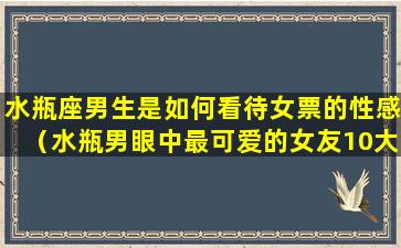 水瓶座男生是如何看待女票的性感（水瓶男眼中最可爱的女友10大瞬间!）