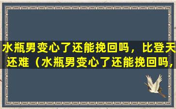 水瓶男变心了还能挽回吗，比登天还难（水瓶男变心了还能挽回吗,比登天还难追）