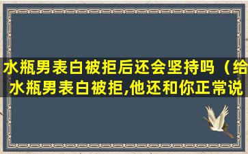 水瓶男表白被拒后还会坚持吗（给水瓶男表白被拒,他还和你正常说话）