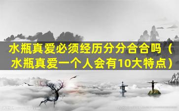 水瓶真爱必须经历分分合合吗（水瓶真爱一个人会有10大特点）