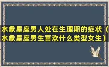 水象星座男人处在生理期的症状（水象星座男生喜欢什么类型女生）