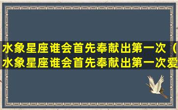 水象星座谁会首先奉献出第一次（水象星座谁会首先奉献出第一次爱情）