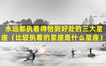 永远都执着得恰到好处的三大星座（比较执着的星座是什么星座）