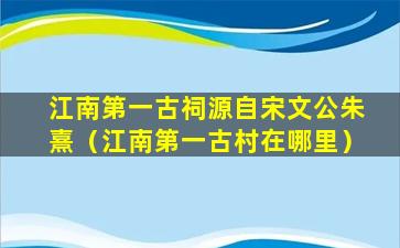 江南第一古祠源自宋文公朱熹（江南第一古村在哪里）