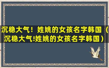 沉稳大气！姓姚的女孩名字韩国（沉稳大气!姓姚的女孩名字韩国）