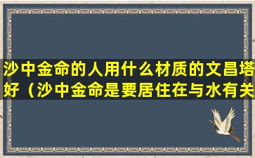 沙中金命的人用什么材质的文昌塔好（沙中金命是要居住在与水有关的地方吗）