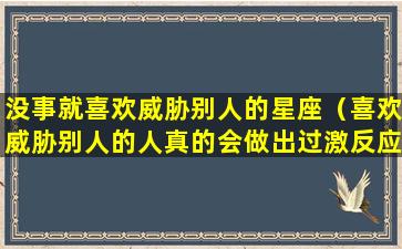 没事就喜欢威胁别人的星座（喜欢威胁别人的人真的会做出过激反应吗）