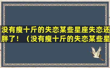 没有瘦十斤的失恋某些星座失恋还胖了！（没有瘦十斤的失恋某些星座失恋还胖了!）