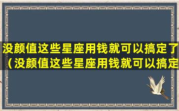 没颜值这些星座用钱就可以搞定了（没颜值这些星座用钱就可以搞定了吗）