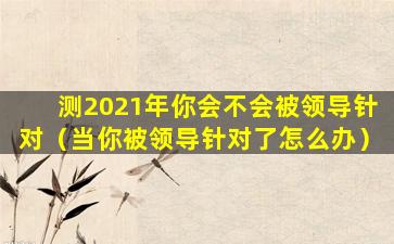 测2021年你会不会被领导针对（当你被领导针对了怎么办）