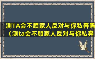 测TA会不顾家人反对与你私奔吗（测ta会不顾家人反对与你私奔吗）