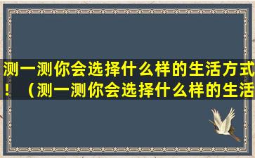 测一测你会选择什么样的生活方式！（测一测你会选择什么样的生活方式!）