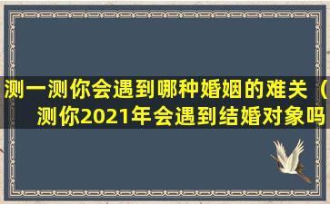 测一测你会遇到哪种婚姻的难关（测你2021年会遇到结婚对象吗）