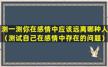 测一测你在感情中应该远离哪种人（测试自己在感情中存在的问题）