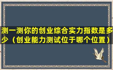 测一测你的创业综合实力指数是多少（创业能力测试位于哪个位置）