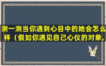 测一测当你遇到心目中的她会怎么样（假如你遇见自己心仪的对象,最想说的一句话是什么）