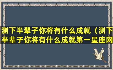 测下半辈子你将有什么成就（测下半辈子你将有什么成就第一星座网）