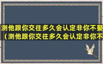 测他跟你交往多久会认定非你不娶（测他跟你交往多久会认定非你不娶的女人）