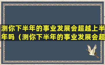 测你下半年的事业发展会超越上半年吗（测你下半年的事业发展会超越上半年吗为什么）