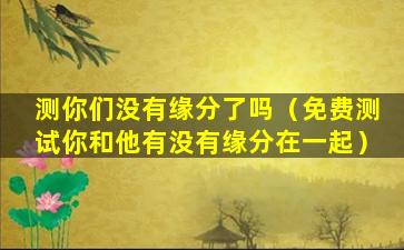 测你们没有缘分了吗（免费测试你和他有没有缘分在一起）