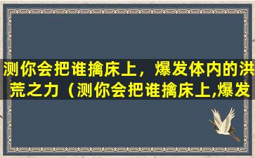 测你会把谁擒床上，爆发体内的洪荒之力（测你会把谁擒床上,爆发体内的洪荒之力）