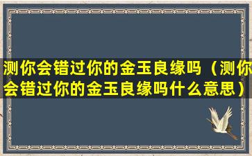 测你会错过你的金玉良缘吗（测你会错过你的金玉良缘吗什么意思）