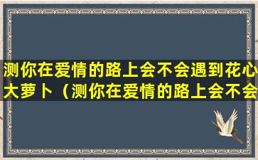 测你在爱情的路上会不会遇到花心大萝卜（测你在爱情的路上会不会遇到花心大萝卜的女人）