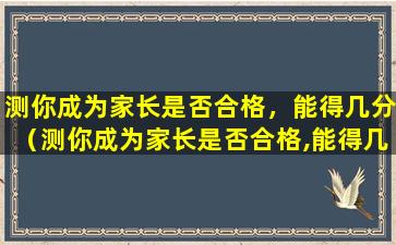 测你成为家长是否合格，能得几分（测你成为家长是否合格,能得几分及格）