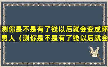 测你是不是有了钱以后就会变成坏男人（测你是不是有了钱以后就会变成坏男人了）