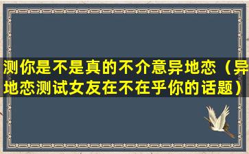 测你是不是真的不介意异地恋（异地恋测试女友在不在乎你的话题）