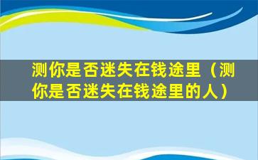 测你是否迷失在钱途里（测你是否迷失在钱途里的人）