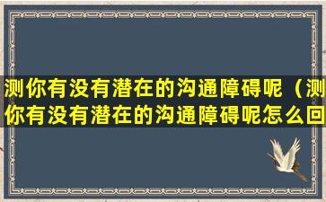 测你有没有潜在的沟通障碍呢（测你有没有潜在的沟通障碍呢怎么回答）