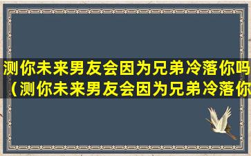 测你未来男友会因为兄弟冷落你吗（测你未来男友会因为兄弟冷落你吗为什么）