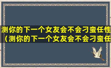 测你的下一个女友会不会刁蛮任性（测你的下一个女友会不会刁蛮任性呢）