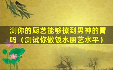 测你的厨艺能够撩到男神的胃吗（测试你做饭水厨艺水平）