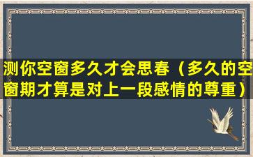 测你空窗多久才会思春（多久的空窗期才算是对上一段感情的尊重）