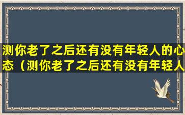 测你老了之后还有没有年轻人的心态（测你老了之后还有没有年轻人的心态呢）