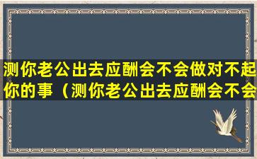 测你老公出去应酬会不会做对不起你的事（测你老公出去应酬会不会做对不起你的事情）