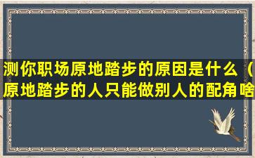 测你职场原地踏步的原因是什么（原地踏步的人只能做别人的配角啥意思）