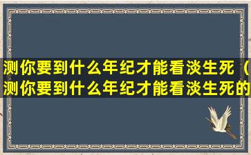 测你要到什么年纪才能看淡生死（测你要到什么年纪才能看淡生死的事情）