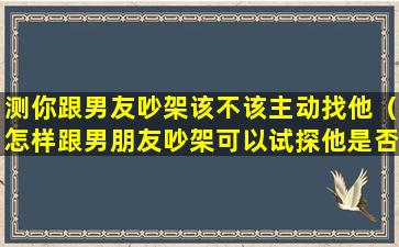 测你跟男友吵架该不该主动找他（怎样跟男朋友吵架可以试探他是否爱你）