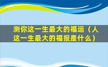 测你这一生最大的福运（人这一生最大的福报是什么）