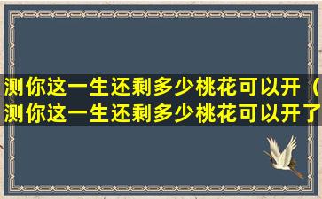 测你这一生还剩多少桃花可以开（测你这一生还剩多少桃花可以开了）