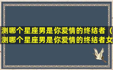 测哪个星座男是你爱情的终结者（测哪个星座男是你爱情的终结者女）