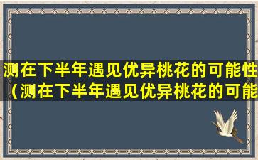 测在下半年遇见优异桃花的可能性（测在下半年遇见优异桃花的可能性是多少）