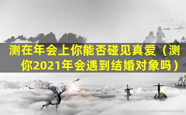 测在年会上你能否碰见真爱（测你2021年会遇到结婚对象吗）