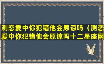 测恋爱中你犯错他会原谅吗（测恋爱中你犯错他会原谅吗十二星座网）