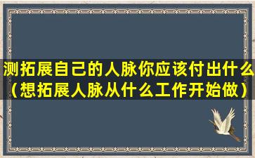 测拓展自己的人脉你应该付出什么（想拓展人脉从什么工作开始做）