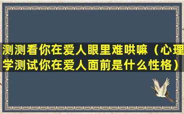 测测看你在爱人眼里难哄嘛（心理学测试你在爱人面前是什么性格）